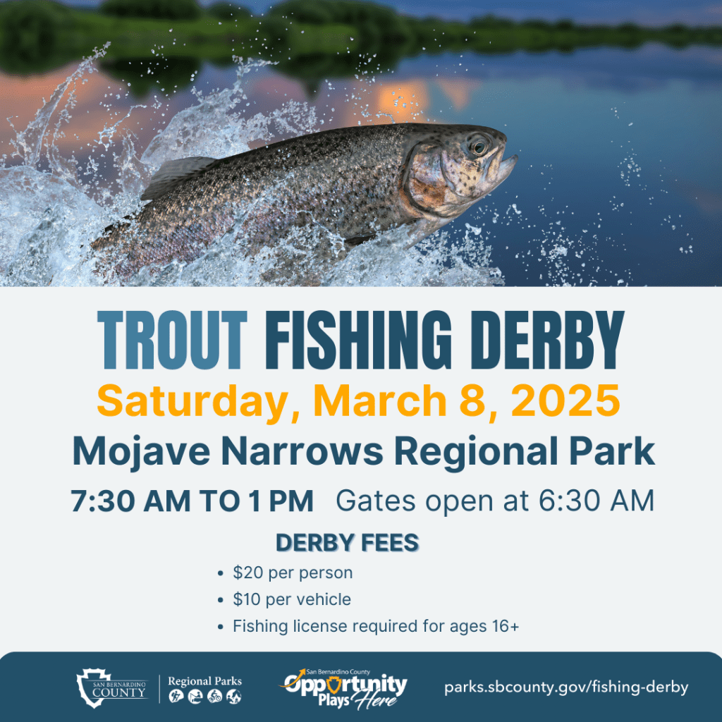 Trout Fishing Derby. Saturday, March 8, 2025. Mojave Narrows Regional Park. 7:30 a.m. to 1 p.m. Gates open at 6:30 a.m. Derby fees: $20 per person, $10 per vehicle. Fishing license required for ages 16+. Parks.sbcounty.gov/fishing-derby.