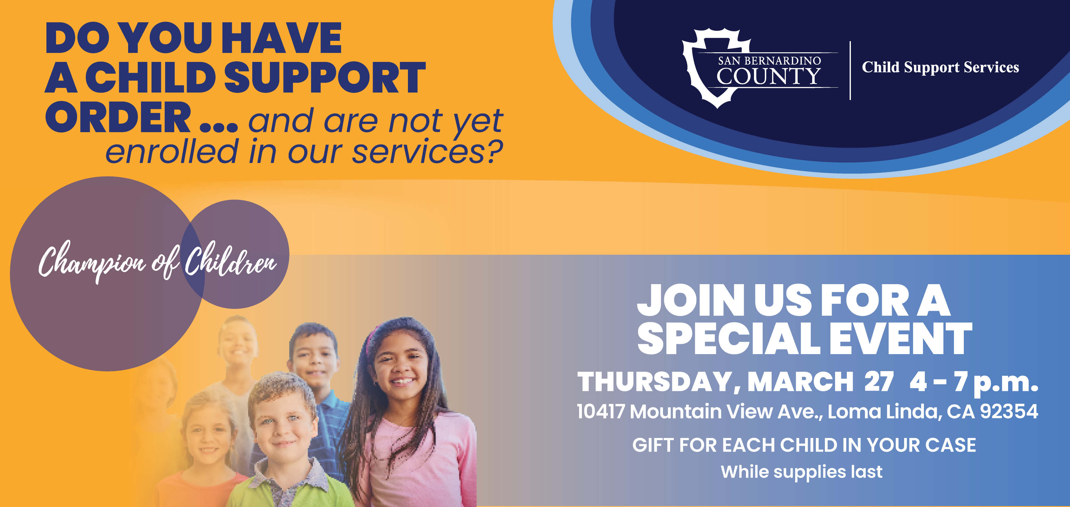 A graphic from Child Support Services with text that reads “Do you have a child support order and are not yet enrolled in our services?” and “Join us for a special event on Thursday, March 27, 4-7 p.m. at 10417 Mountain View Ave., Loma Linda, CA 92354.' graphic includes a group of smiling children in the background.