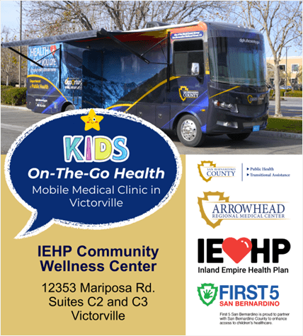 Graphic with text: Kids On-The-Go Health, Mobile Medical Clinic in Victorville, IEHP Community Wellness Center. Logos from County DPH and TAD, ARMC, IEHP, and First 5.